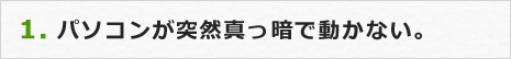 1.パソコンが突然真っ暗で動かない。