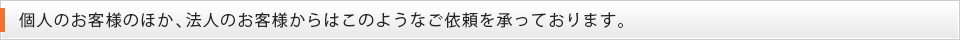 個人のお客様のほか、法人のお客様からはこのようなご依頼を承っております。